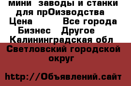 мини- заводы и станки для прОизводства › Цена ­ 100 - Все города Бизнес » Другое   . Калининградская обл.,Светловский городской округ 